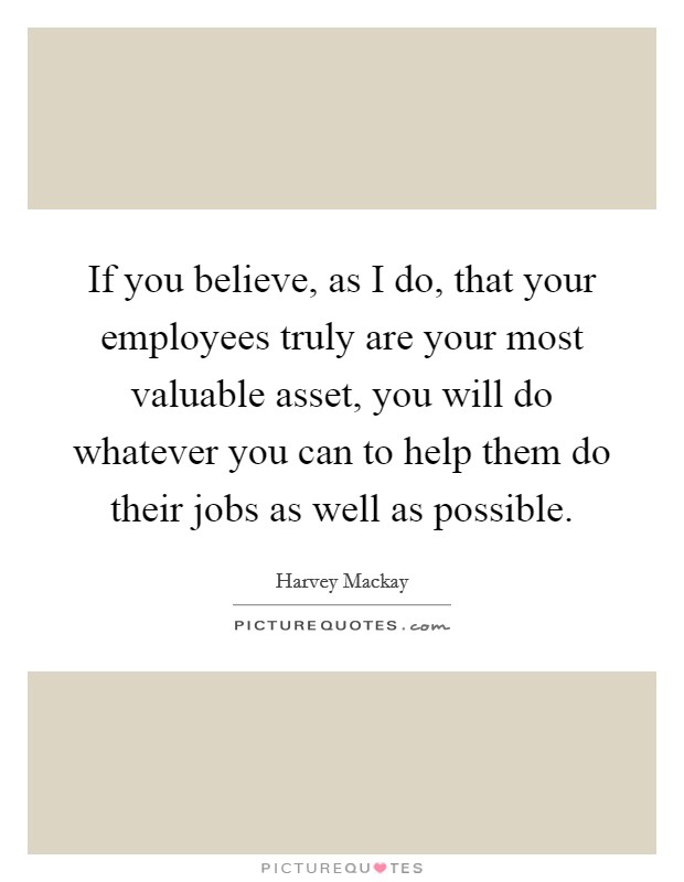 If you believe, as I do, that your employees truly are your most valuable asset, you will do whatever you can to help them do their jobs as well as possible. Picture Quote #1