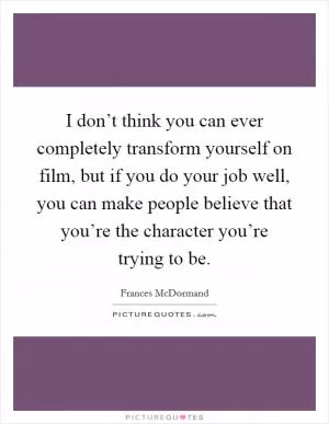 I don’t think you can ever completely transform yourself on film, but if you do your job well, you can make people believe that you’re the character you’re trying to be Picture Quote #1