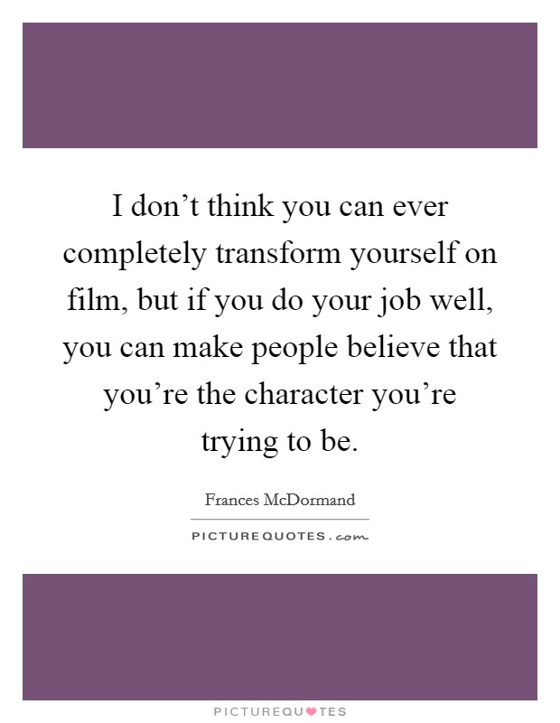 I don't think you can ever completely transform yourself on film, but if you do your job well, you can make people believe that you're the character you're trying to be. Picture Quote #1