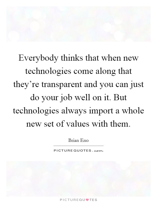 Everybody thinks that when new technologies come along that they're transparent and you can just do your job well on it. But technologies always import a whole new set of values with them. Picture Quote #1