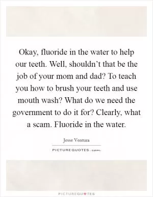 Okay, fluoride in the water to help our teeth. Well, shouldn’t that be the job of your mom and dad? To teach you how to brush your teeth and use mouth wash? What do we need the government to do it for? Clearly, what a scam. Fluoride in the water Picture Quote #1