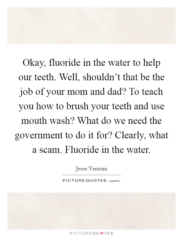 Okay, fluoride in the water to help our teeth. Well, shouldn't that be the job of your mom and dad? To teach you how to brush your teeth and use mouth wash? What do we need the government to do it for? Clearly, what a scam. Fluoride in the water. Picture Quote #1