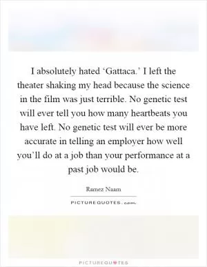 I absolutely hated ‘Gattaca.’ I left the theater shaking my head because the science in the film was just terrible. No genetic test will ever tell you how many heartbeats you have left. No genetic test will ever be more accurate in telling an employer how well you’ll do at a job than your performance at a past job would be Picture Quote #1