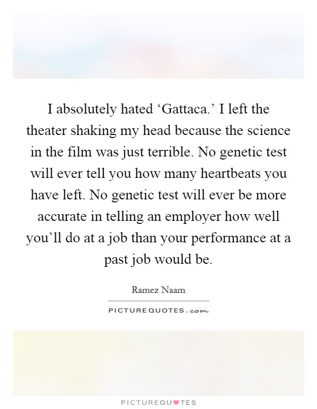 I absolutely hated ‘Gattaca.' I left the theater shaking my head because the science in the film was just terrible. No genetic test will ever tell you how many heartbeats you have left. No genetic test will ever be more accurate in telling an employer how well you'll do at a job than your performance at a past job would be. Picture Quote #1