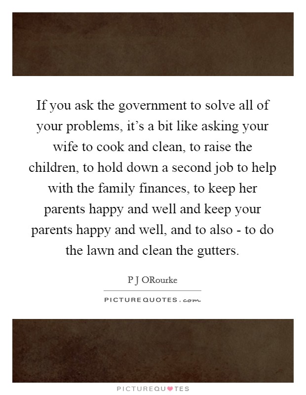If you ask the government to solve all of your problems, it's a bit like asking your wife to cook and clean, to raise the children, to hold down a second job to help with the family finances, to keep her parents happy and well and keep your parents happy and well, and to also - to do the lawn and clean the gutters. Picture Quote #1