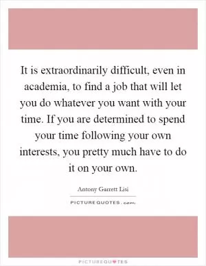It is extraordinarily difficult, even in academia, to find a job that will let you do whatever you want with your time. If you are determined to spend your time following your own interests, you pretty much have to do it on your own Picture Quote #1