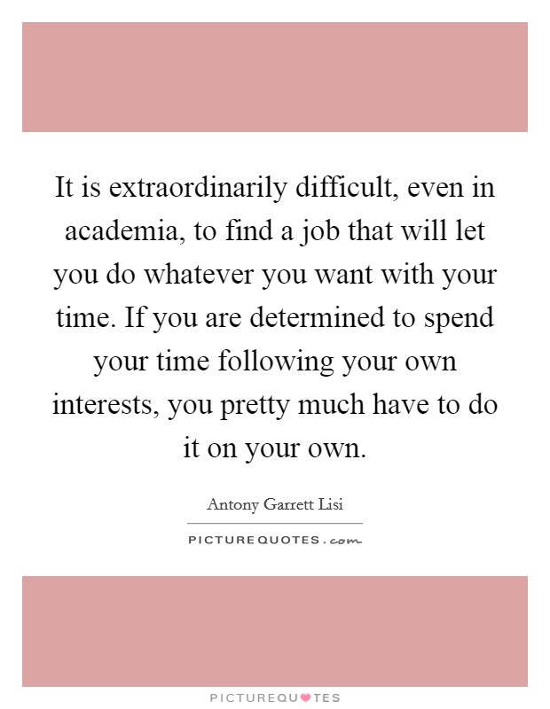 It is extraordinarily difficult, even in academia, to find a job that will let you do whatever you want with your time. If you are determined to spend your time following your own interests, you pretty much have to do it on your own. Picture Quote #1