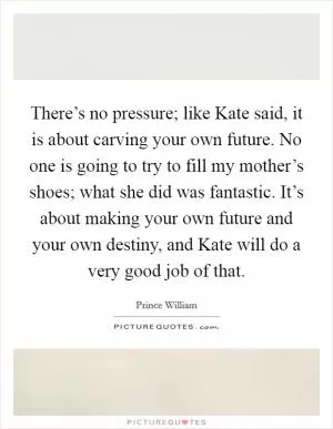There’s no pressure; like Kate said, it is about carving your own future. No one is going to try to fill my mother’s shoes; what she did was fantastic. It’s about making your own future and your own destiny, and Kate will do a very good job of that Picture Quote #1