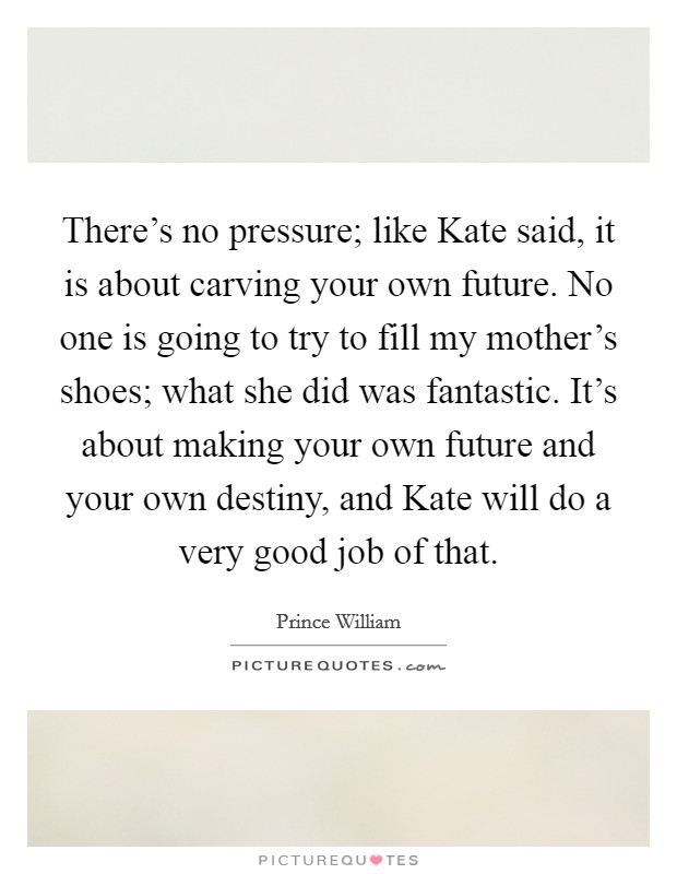 There's no pressure; like Kate said, it is about carving your own future. No one is going to try to fill my mother's shoes; what she did was fantastic. It's about making your own future and your own destiny, and Kate will do a very good job of that. Picture Quote #1