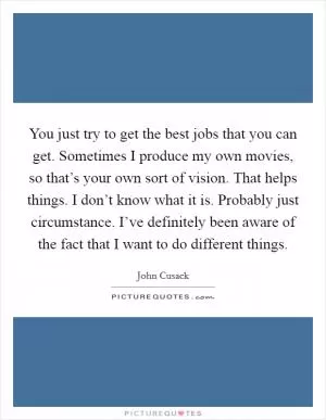 You just try to get the best jobs that you can get. Sometimes I produce my own movies, so that’s your own sort of vision. That helps things. I don’t know what it is. Probably just circumstance. I’ve definitely been aware of the fact that I want to do different things Picture Quote #1