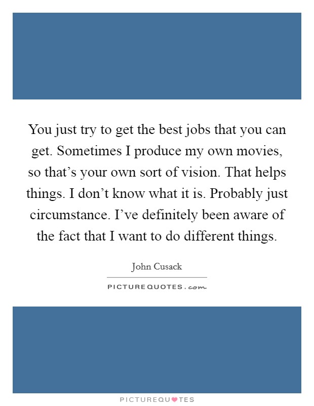 You just try to get the best jobs that you can get. Sometimes I produce my own movies, so that's your own sort of vision. That helps things. I don't know what it is. Probably just circumstance. I've definitely been aware of the fact that I want to do different things. Picture Quote #1
