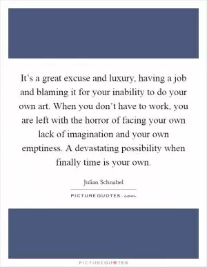It’s a great excuse and luxury, having a job and blaming it for your inability to do your own art. When you don’t have to work, you are left with the horror of facing your own lack of imagination and your own emptiness. A devastating possibility when finally time is your own Picture Quote #1