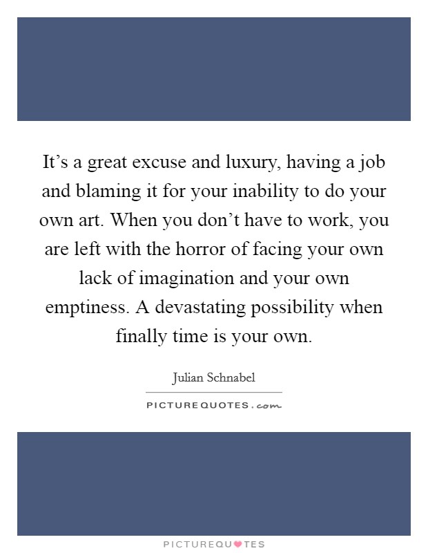 It's a great excuse and luxury, having a job and blaming it for your inability to do your own art. When you don't have to work, you are left with the horror of facing your own lack of imagination and your own emptiness. A devastating possibility when finally time is your own. Picture Quote #1