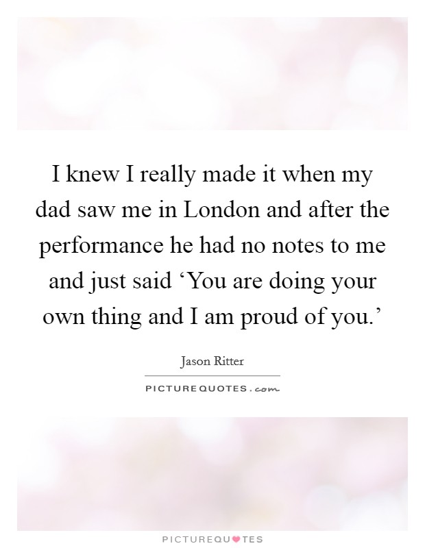 I knew I really made it when my dad saw me in London and after the performance he had no notes to me and just said ‘You are doing your own thing and I am proud of you.' Picture Quote #1