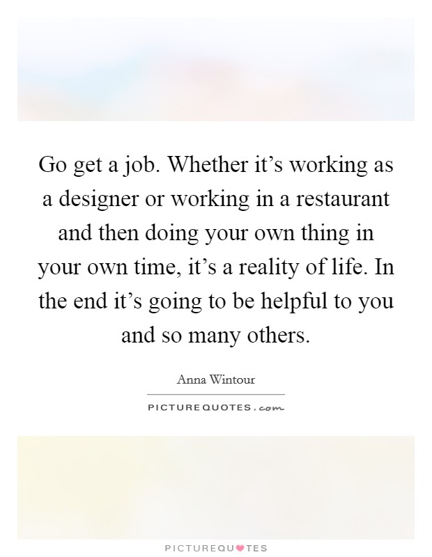 Go get a job. Whether it's working as a designer or working in a restaurant and then doing your own thing in your own time, it's a reality of life. In the end it's going to be helpful to you and so many others. Picture Quote #1