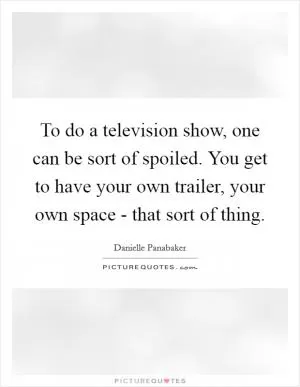 To do a television show, one can be sort of spoiled. You get to have your own trailer, your own space - that sort of thing Picture Quote #1