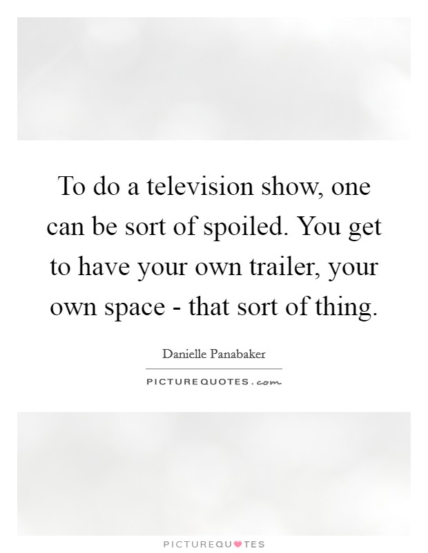 To do a television show, one can be sort of spoiled. You get to have your own trailer, your own space - that sort of thing. Picture Quote #1