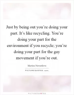 Just by being out you’re doing your part. It’s like recycling. You’re doing your part for the environment if you recycle; you’re doing your part for the gay movement if you’re out Picture Quote #1