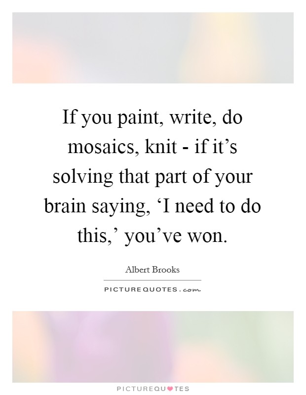 If you paint, write, do mosaics, knit - if it's solving that part of your brain saying, ‘I need to do this,' you've won. Picture Quote #1