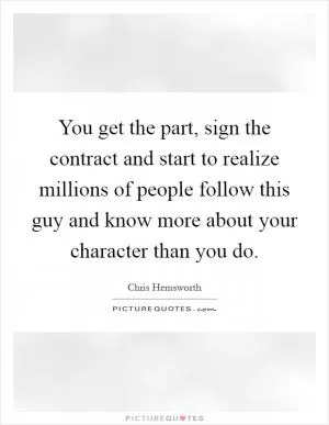You get the part, sign the contract and start to realize millions of people follow this guy and know more about your character than you do Picture Quote #1