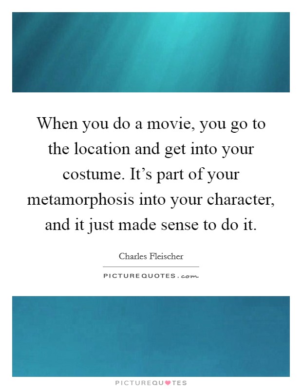 When you do a movie, you go to the location and get into your costume. It's part of your metamorphosis into your character, and it just made sense to do it. Picture Quote #1