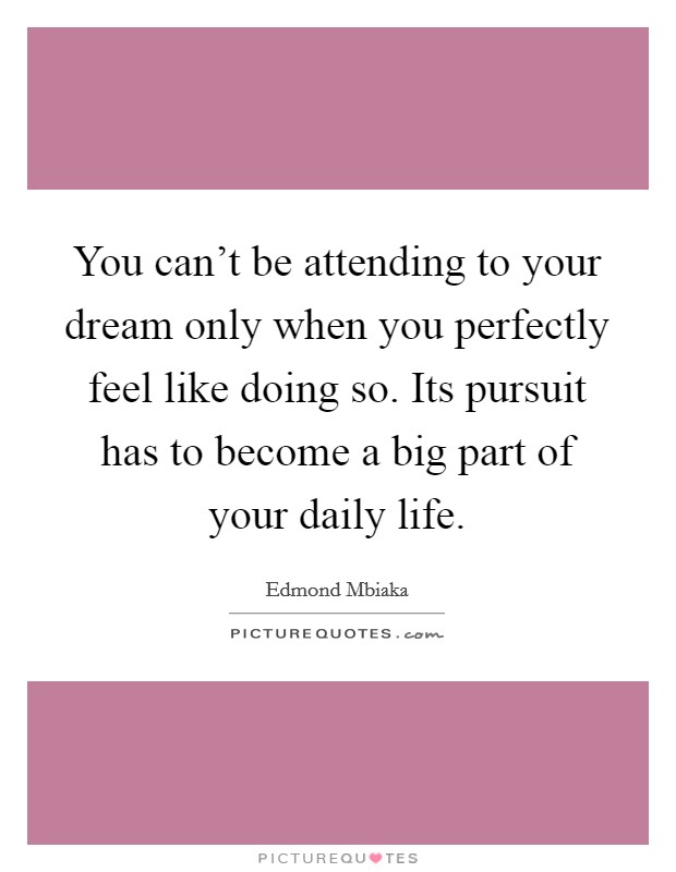 You can't be attending to your dream only when you perfectly feel like doing so. Its pursuit has to become a big part of your daily life. Picture Quote #1