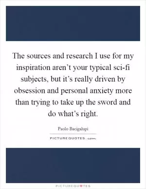 The sources and research I use for my inspiration aren’t your typical sci-fi subjects, but it’s really driven by obsession and personal anxiety more than trying to take up the sword and do what’s right Picture Quote #1