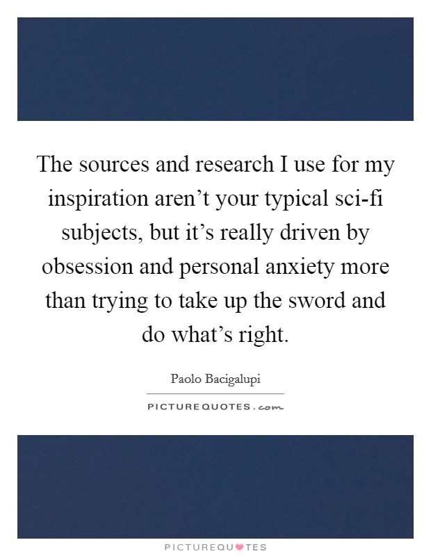 The sources and research I use for my inspiration aren't your typical sci-fi subjects, but it's really driven by obsession and personal anxiety more than trying to take up the sword and do what's right. Picture Quote #1