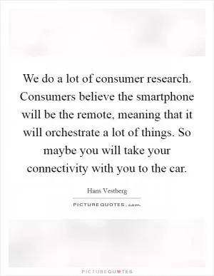 We do a lot of consumer research. Consumers believe the smartphone will be the remote, meaning that it will orchestrate a lot of things. So maybe you will take your connectivity with you to the car Picture Quote #1