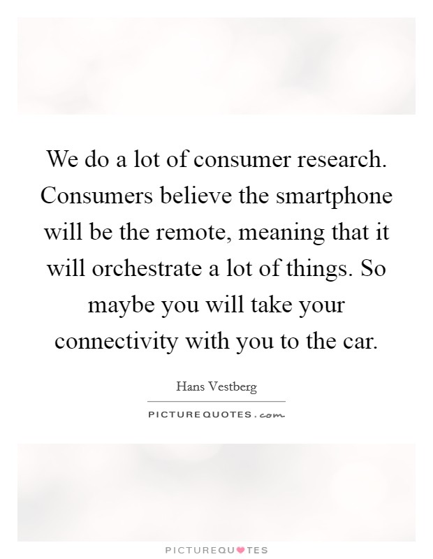 We do a lot of consumer research. Consumers believe the smartphone will be the remote, meaning that it will orchestrate a lot of things. So maybe you will take your connectivity with you to the car. Picture Quote #1