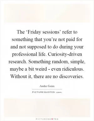 The ‘Friday sessions’ refer to something that you’re not paid for and not supposed to do during your professional life. Curiosity-driven research. Something random, simple, maybe a bit weird - even ridiculous. Without it, there are no discoveries Picture Quote #1