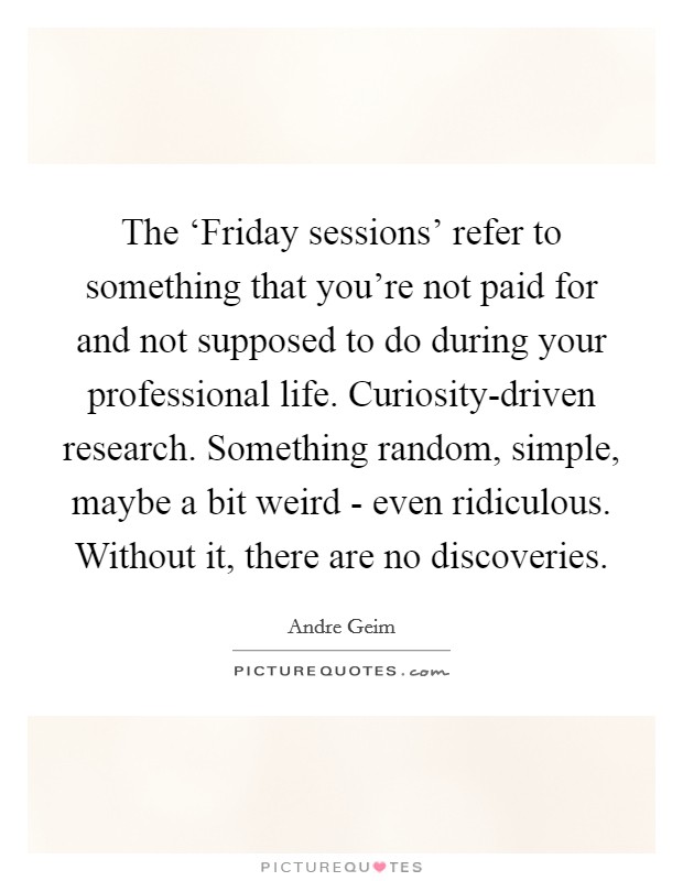 The ‘Friday sessions' refer to something that you're not paid for and not supposed to do during your professional life. Curiosity-driven research. Something random, simple, maybe a bit weird - even ridiculous. Without it, there are no discoveries. Picture Quote #1