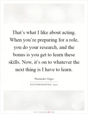 That’s what I like about acting. When you’re preparing for a role, you do your research, and the bonus is you get to learn these skills. Now, it’s on to whatever the next thing is I have to learn Picture Quote #1