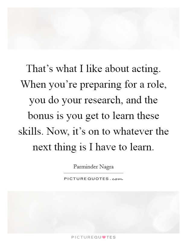 That's what I like about acting. When you're preparing for a role, you do your research, and the bonus is you get to learn these skills. Now, it's on to whatever the next thing is I have to learn. Picture Quote #1