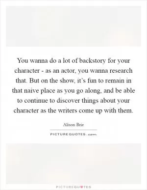 You wanna do a lot of backstory for your character - as an actor, you wanna research that. But on the show, it’s fun to remain in that naive place as you go along, and be able to continue to discover things about your character as the writers come up with them Picture Quote #1