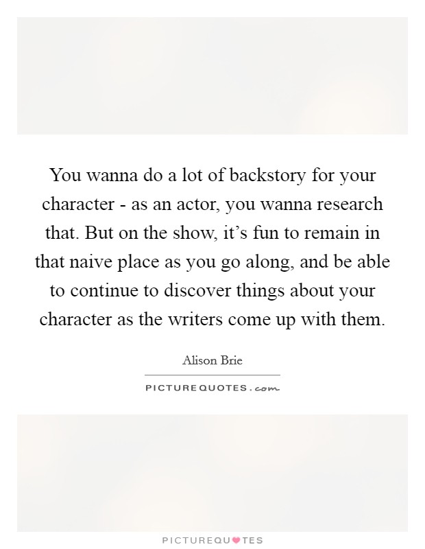 You wanna do a lot of backstory for your character - as an actor, you wanna research that. But on the show, it's fun to remain in that naive place as you go along, and be able to continue to discover things about your character as the writers come up with them. Picture Quote #1