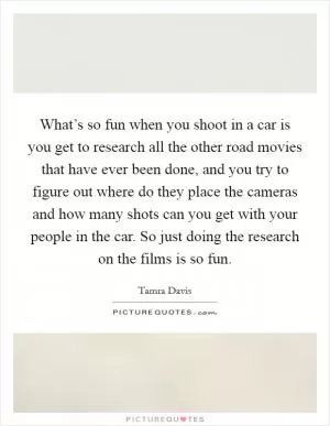 What’s so fun when you shoot in a car is you get to research all the other road movies that have ever been done, and you try to figure out where do they place the cameras and how many shots can you get with your people in the car. So just doing the research on the films is so fun Picture Quote #1
