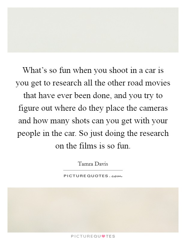 What's so fun when you shoot in a car is you get to research all the other road movies that have ever been done, and you try to figure out where do they place the cameras and how many shots can you get with your people in the car. So just doing the research on the films is so fun. Picture Quote #1