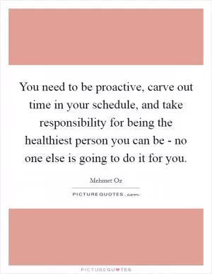 You need to be proactive, carve out time in your schedule, and take responsibility for being the healthiest person you can be - no one else is going to do it for you Picture Quote #1