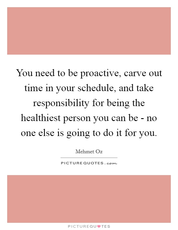 You need to be proactive, carve out time in your schedule, and take responsibility for being the healthiest person you can be - no one else is going to do it for you. Picture Quote #1