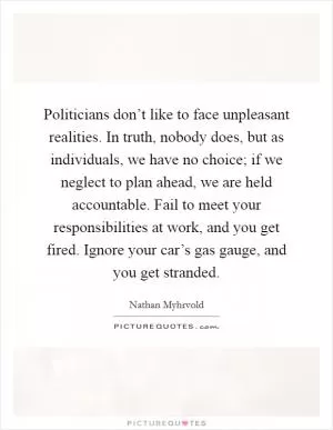 Politicians don’t like to face unpleasant realities. In truth, nobody does, but as individuals, we have no choice; if we neglect to plan ahead, we are held accountable. Fail to meet your responsibilities at work, and you get fired. Ignore your car’s gas gauge, and you get stranded Picture Quote #1