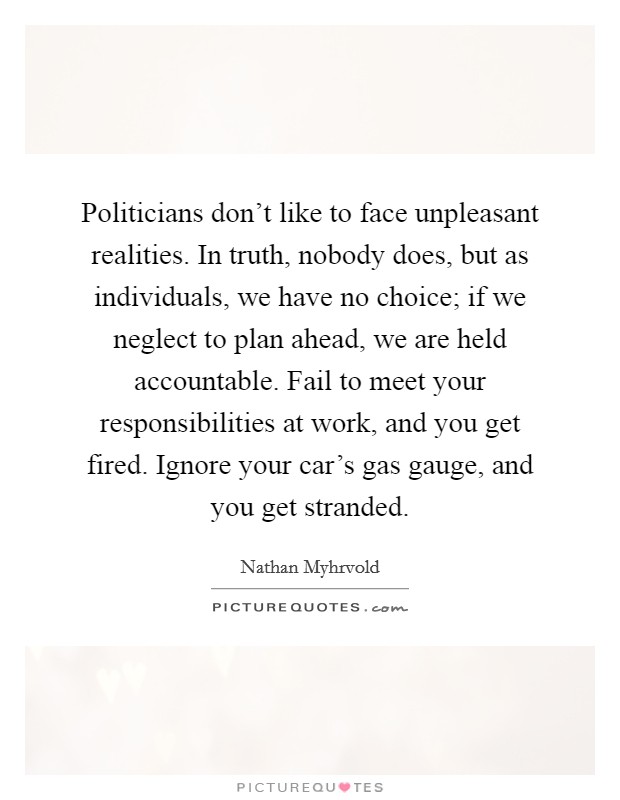 Politicians don't like to face unpleasant realities. In truth, nobody does, but as individuals, we have no choice; if we neglect to plan ahead, we are held accountable. Fail to meet your responsibilities at work, and you get fired. Ignore your car's gas gauge, and you get stranded. Picture Quote #1