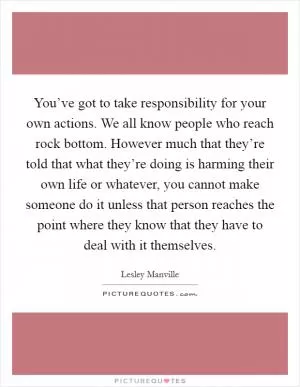 You’ve got to take responsibility for your own actions. We all know people who reach rock bottom. However much that they’re told that what they’re doing is harming their own life or whatever, you cannot make someone do it unless that person reaches the point where they know that they have to deal with it themselves Picture Quote #1