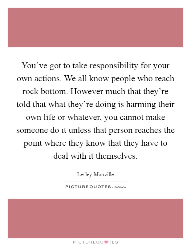 You've got to take responsibility for your own actions. We all know people who reach rock bottom. However much that they're told that what they're doing is harming their own life or whatever, you cannot make someone do it unless that person reaches the point where they know that they have to deal with it themselves. Picture Quote #1