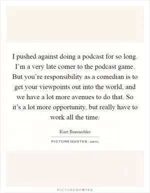 I pushed against doing a podcast for so long. I’m a very late comer to the podcast game. But you’re responsibility as a comedian is to get your viewpoints out into the world, and we have a lot more avenues to do that. So it’s a lot more opportunity, but really have to work all the time Picture Quote #1