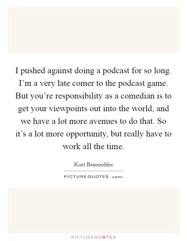 I pushed against doing a podcast for so long. I'm a very late comer to the podcast game. But you're responsibility as a comedian is to get your viewpoints out into the world, and we have a lot more avenues to do that. So it's a lot more opportunity, but really have to work all the time. Picture Quote #1