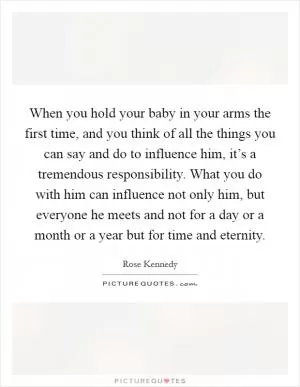 When you hold your baby in your arms the first time, and you think of all the things you can say and do to influence him, it’s a tremendous responsibility. What you do with him can influence not only him, but everyone he meets and not for a day or a month or a year but for time and eternity Picture Quote #1