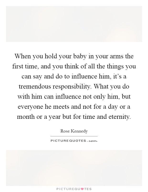 When you hold your baby in your arms the first time, and you think of all the things you can say and do to influence him, it's a tremendous responsibility. What you do with him can influence not only him, but everyone he meets and not for a day or a month or a year but for time and eternity. Picture Quote #1
