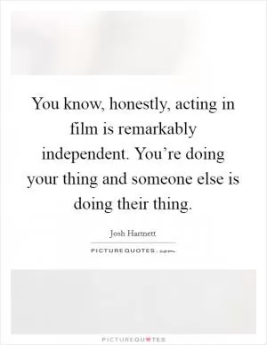 You know, honestly, acting in film is remarkably independent. You’re doing your thing and someone else is doing their thing Picture Quote #1