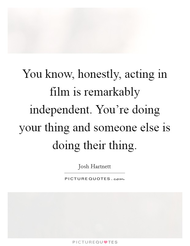 You know, honestly, acting in film is remarkably independent. You're doing your thing and someone else is doing their thing. Picture Quote #1